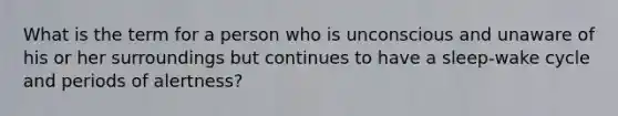 What is the term for a person who is unconscious and unaware of his or her surroundings but continues to have a sleep-wake cycle and periods of alertness?