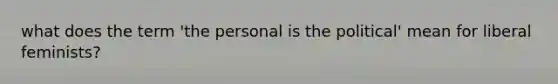 what does the term 'the personal is the political' mean for liberal feminists?