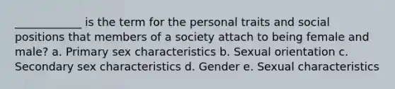 ____________ is the term for the personal traits and social positions that members of a society attach to being female and male? a. Primary sex characteristics b. Sexual orientation c. Secondary sex characteristics d. Gender e. Sexual characteristics