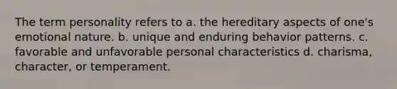 The term personality refers to a. the hereditary aspects of one's emotional nature. b. unique and enduring behavior patterns. c. favorable and unfavorable personal characteristics d. charisma, character, or temperament.