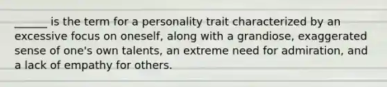 ______ is the term for a personality trait characterized by an excessive focus on oneself, along with a grandiose, exaggerated sense of one's own talents, an extreme need for admiration, and a lack of empathy for others.