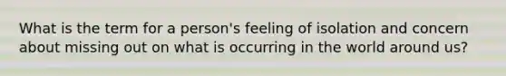 What is the term for a person's feeling of isolation and concern about missing out on what is occurring in the world around us?