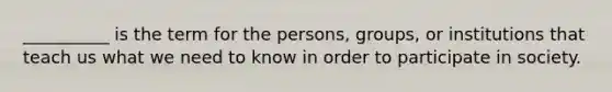 ​__________ is the term for the persons, groups, or institutions that teach us what we need to know in order to participate in society.