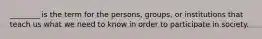 ________ is the term for the persons, groups, or institutions that teach us what we need to know in order to participate in society.