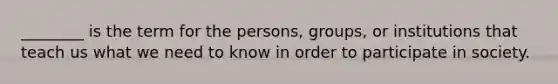 ________ is the term for the persons, groups, or institutions that teach us what we need to know in order to participate in society.