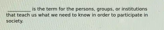 ​ __________ is the term for the persons, groups, or institutions that teach us what we need to know in order to participate in society.