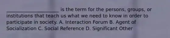 ______________________ is the term for the persons, groups, or institutions that teach us what we need to know in order to participate in society. A. Interaction Forum B. Agent of Socialization C. Social Reference D. Significant Other