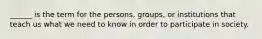 ______ is the term for the persons, groups, or institutions that teach us what we need to know in order to participate in society.