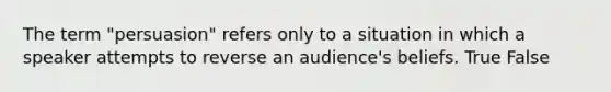 The term "persuasion" refers only to a situation in which a speaker attempts to reverse an audience's beliefs. True False