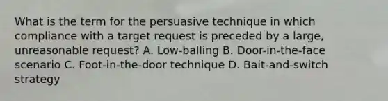 What is the term for the persuasive technique in which compliance with a target request is preceded by a large, unreasonable request? A. Low-balling B. Door-in-the-face scenario C. Foot-in-the-door technique D. Bait-and-switch strategy