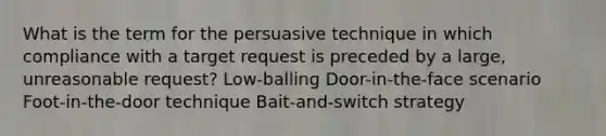 What is the term for the persuasive technique in which compliance with a target request is preceded by a large, unreasonable request? Low-balling Door-in-the-face scenario Foot-in-the-door technique Bait-and-switch strategy