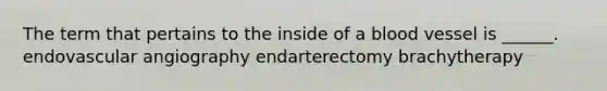 The term that pertains to the inside of a blood vessel is ______. endovascular angiography endarterectomy brachytherapy