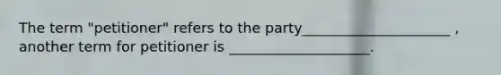 The term "petitioner" refers to the party_____________________ , another term for petitioner is ____________________.