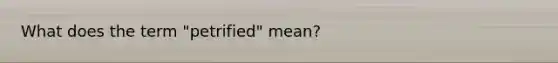 What does the term "petrified" mean?