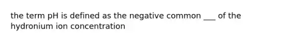 the term pH is defined as the negative common ___ of the hydronium ion concentration