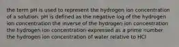 the term pH is used to represent the hydrogen ion concentration of a solution. pH is defined as the negative log of the hydrogen ion concentration the inverse of the hydrogen ion concentration the hydrogen ion concentration expressed as a prime number the hydrogen ion concentration of water relative to HCl