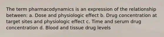 The term pharmacodynamics is an expression of the relationship between: a. Dose and physiologic effect b. Drug concentration at target sites and physiologic effect c. Time and serum drug concentration d. Blood and tissue drug levels