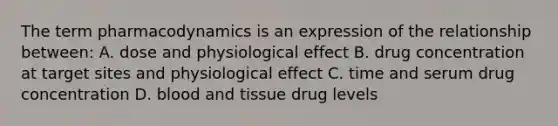 The term pharmacodynamics is an expression of the relationship between: A. dose and physiological effect B. drug concentration at target sites and physiological effect C. time and serum drug concentration D. blood and tissue drug levels