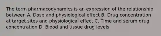 The term pharmacodynamics is an expression of the relationship between A. Dose and physiological effect B. Drug concentration at target sites and physiological effect C. Time and serum drug concentration D. Blood and tissue drug levels