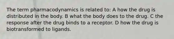 The term pharmacodynamics is related to: A how the drug is distributed in the body. B what the body does to the drug. C the response after the drug binds to a receptor. D how the drug is biotransformed to ligands.