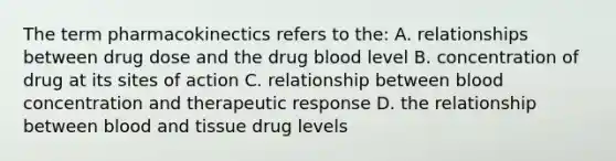 The term pharmacokinectics refers to the: A. relationships between drug dose and the drug blood level B. concentration of drug at its sites of action C. relationship between blood concentration and therapeutic response D. the relationship between blood and tissue drug levels