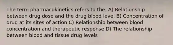 The term pharmacokinetics refers to the: A) Relationship between drug dose and the drug blood level B) Concentration of drug at its sites of action C) Relationship between blood concentration and therapeutic response D) The relationship between blood and tissue drug levels