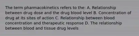 The term pharmacokinetics refers to the: A. Relationship between drug dose and the drug blood level B. Concentration of drug at its sites of action C. Relationship between blood concentration and therapeutic response D. The relationship between blood and tissue drug levels