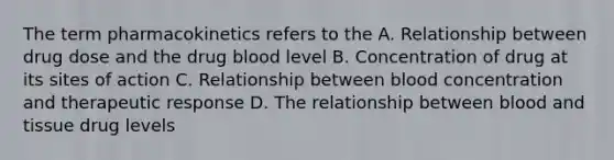 The term pharmacokinetics refers to the A. Relationship between drug dose and the drug blood level B. Concentration of drug at its sites of action C. Relationship between blood concentration and therapeutic response D. The relationship between blood and tissue drug levels