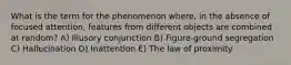 What is the term for the phenomenon where, in the absence of focused attention, features from different objects are combined at random? A) Illusory conjunction B) Figure-ground segregation C) Hallucination D) Inattention E) The law of proximity