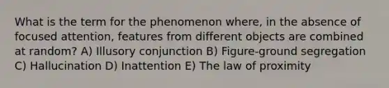 What is the term for the phenomenon where, in the absence of focused attention, features from different objects are combined at random? A) Illusory conjunction B) Figure-ground segregation C) Hallucination D) Inattention E) The law of proximity