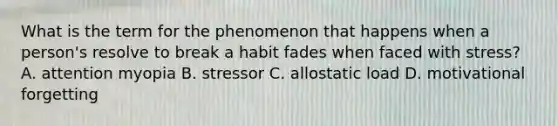 What is the term for the phenomenon that happens when a person's resolve to break a habit fades when faced with stress? A. attention myopia B. stressor C. allostatic load D. motivational forgetting