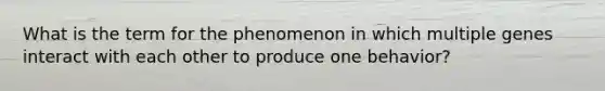 What is the term for the phenomenon in which multiple genes interact with each other to produce one behavior?