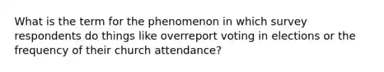 What is the term for the phenomenon in which survey respondents do things like overreport voting in elections or the frequency of their church attendance?