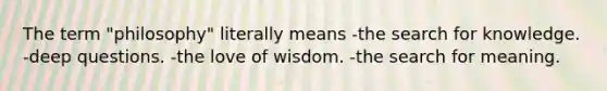 The term "philosophy" literally means -the search for knowledge. -deep questions. -the love of wisdom. -the search for meaning.