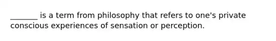 _______ is a term from philosophy that refers to one's private conscious experiences of sensation or perception.