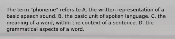 The term "phoneme" refers to A. the written representation of a basic speech sound. B. the basic unit of spoken language. C. the meaning of a word, within the context of a sentence. D. the grammatical aspects of a word.