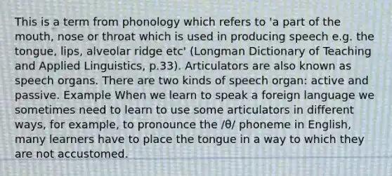 This is a term from phonology which refers to 'a part of the mouth, nose or throat which is used in producing speech e.g. the tongue, lips, alveolar ridge etc' (Longman Dictionary of Teaching and Applied Linguistics, p.33). Articulators are also known as speech organs. There are two kinds of speech organ: active and passive. Example When we learn to speak a foreign language we sometimes need to learn to use some articulators in different ways, for example, to pronounce the /θ/ phoneme in English, many learners have to place the tongue in a way to which they are not accustomed.