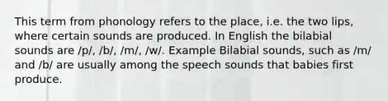 This term from phonology refers to the place, i.e. the two lips, where certain sounds are produced. In English the bilabial sounds are /p/, /b/, /m/, /w/. Example Bilabial sounds, such as /m/ and /b/ are usually among the speech sounds that babies first produce.