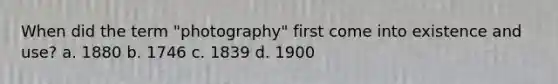 When did the term "photography" first come into existence and use? a. 1880 b. 1746 c. 1839 d. 1900