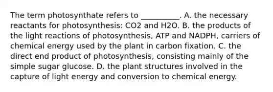 The term photosynthate refers to __________. A. the necessary reactants for photosynthesis: CO2 and H2O. B. the products of the light reactions of photosynthesis, ATP and NADPH, carriers of chemical energy used by the plant in carbon fixation. C. the direct end product of photosynthesis, consisting mainly of the simple sugar glucose. D. the plant structures involved in the capture of light energy and conversion to chemical energy.