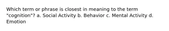 Which term or phrase is closest in meaning to the term "cognition"? a. Social Activity b. Behavior c. Mental Activity d. Emotion