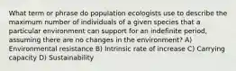 What term or phrase do population ecologists use to describe the maximum number of individuals of a given species that a particular environment can support for an indefinite period, assuming there are no changes in the environment? A) Environmental resistance B) Intrinsic rate of increase C) Carrying capacity D) Sustainability