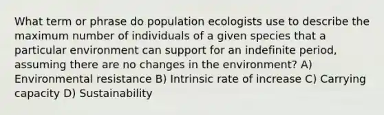 What term or phrase do population ecologists use to describe the maximum number of individuals of a given species that a particular environment can support for an indefinite period, assuming there are no changes in the environment? A) Environmental resistance B) Intrinsic rate of increase C) Carrying capacity D) Sustainability