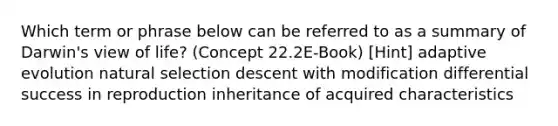 Which term or phrase below can be referred to as a summary of Darwin's view of life? (Concept 22.2E-Book) [Hint] adaptive evolution natural selection descent with modification differential success in reproduction inheritance of acquired characteristics