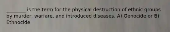 ________ is the term for the physical destruction of ethnic groups by murder, warfare, and introduced diseases. A) Genocide or B) Ethnocide
