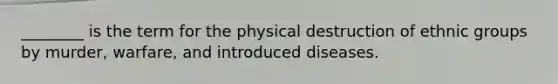 ________ is the term for the physical destruction of ethnic groups by murder, warfare, and introduced diseases.