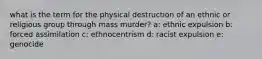 what is the term for the physical destruction of an ethnic or religious group through mass murder? a: ethnic expulsion b: forced assimilation c: ethnocentrism d: racist expulsion e: genocide