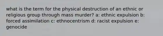 what is the term for the physical destruction of an ethnic or religious group through mass murder? a: ethnic expulsion b: forced assimilation c: ethnocentrism d: racist expulsion e: genocide