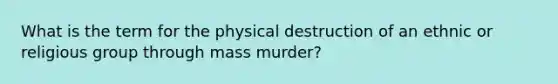 What is the term for the physical destruction of an ethnic or religious group through mass murder?