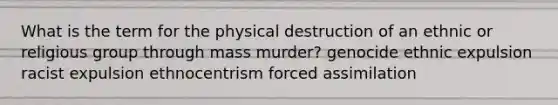 What is the term for the physical destruction of an ethnic or religious group through mass murder? genocide ethnic expulsion racist expulsion ethnocentrism forced assimilation